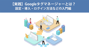 【実践】Googleタグマネージャーとは？設定・導入・ログイン方法などの入門編