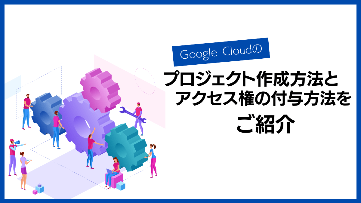 Google Cloudのプロジェクト作成方法とアクセス権の付与方法をご紹介