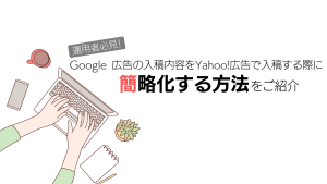 【運用者必見！】Google 広告の入稿内容をYahoo!広告で入稿する際に簡略化する方法をご紹介