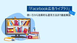 「Facebook広告ライブラリ」とは？使い方から効果的な運用方法まで解説