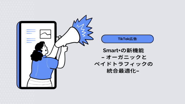 【TikTok広告】Smart+の新機能 - オーガニックとペイドトラフィックの統合最適化