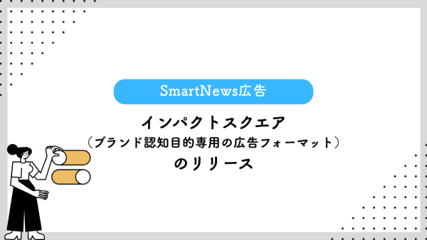【SmartNews広告】インパクトスクエア（ブランド認知目的専用の広告フォーマット）のリリース